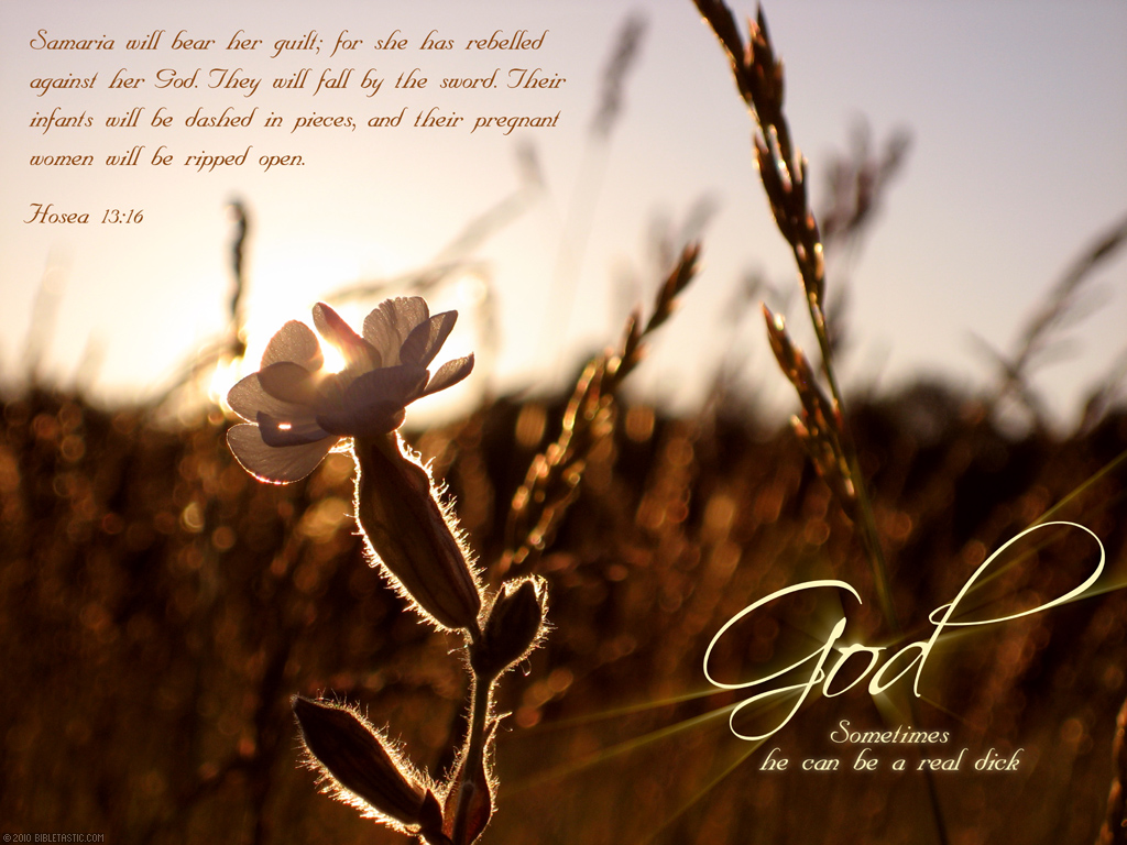 Samaria will bear her guilt; for she has rebelled against her God.
	They will fall by the sword. Their infants will be dashed in pieces,
	and their pregnant women will be ripped open.
	Hosea 13:16
	God: Sometimes he can be a real dick